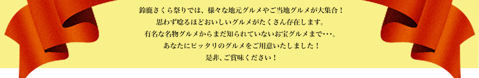 鈴鹿さくら祭りでは、様々な地元グルメやご当地グルメが大集合！思わず唸るほどおいしいグルメがたくさん存在します。有名な名物グルメからまだ知られていないお宝グルメまで･･･。あなたにピッタリのグルメをご用意いたしました！是非、ご賞味ください！
